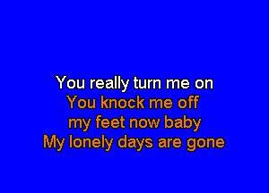 You really turn me on

You knock me off
my feet now baby
My lonely days are gone