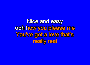 Nice and easy
ooh how you please me

You've got a love thafs
really real