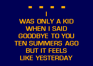 I
WAS ONLY A KID
WHEN I SAID
GOODBYE TO YOU
TEN SUMMERS AGO
BUT IT FEELS

LIKE YESTERDAY l