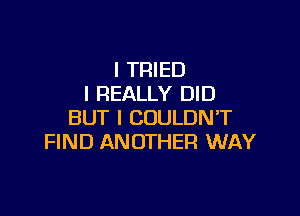 I TRIED
I REALLY DID

BUT I COULDN'T
FIND ANOTHER WAY