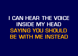 I CAN HEAR THE VOICE
INSIDE MY HEAD
SAYING YOU SHOULD
BE WITH ME INSTEAD