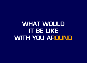 WHAT WOULD
IT BE LIKE

WITH YOU AROUND