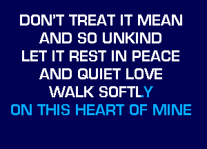 DON'T TREAT IT MEAN
AND SO UNKIND
LET IT REST IN PEACE
AND QUIET LOVE
WALK SOFTLY
ON THIS HEART OF MINE