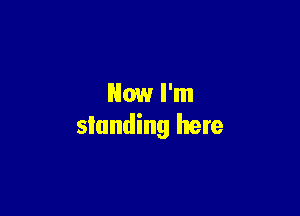 Now I'm

standing here