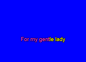 For my gentle lady