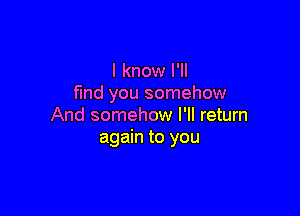 I know I'll
find you somehow

And somehow I'll return
again to you