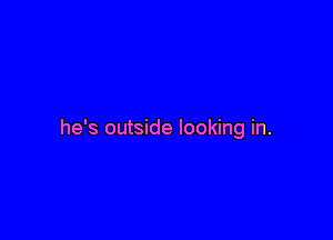 he's outside looking in.