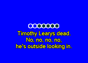 m

Timothy Learys dead.
No, no, no, no,
he's outside looking in.