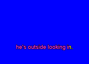 he's outside looking in.