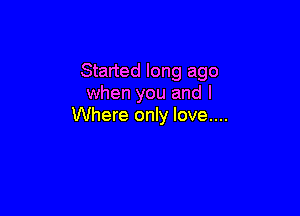 Started long ago
when you and I

Where only love....