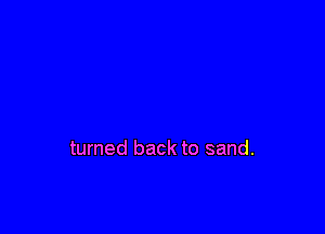 turned back to sand.