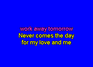 work away tomorrow

Never comes the day
for my love and me