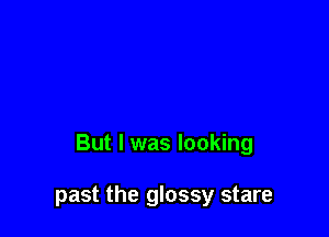 But I was looking

past the glossy stare