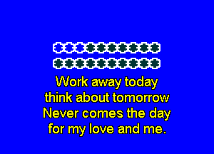 W
W

Work away today
think about tomorrow
Never comes the day

for my love and me. I