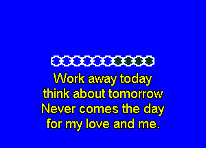 W3

Work away today
think about tomorrow
Never comes the day

for my love and me.