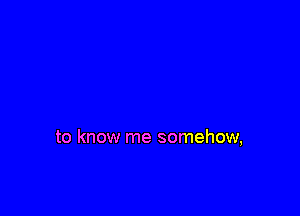 to know me somehow,