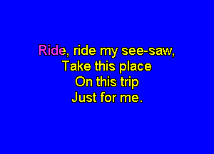 Ride, ride my see-saw,
Take this place

On this trip
Just for me.