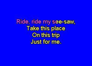 Ride, ride my see-saw,
Take this place

On this trip
Just for me.