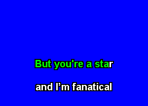 But you're a star

and Pm fanatical
