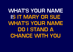 WHATS YOUR NAME
IS IT MARY 0R SUE
WHATS YOUR NAME
DO I STAND A
CHANCE WITH YOU