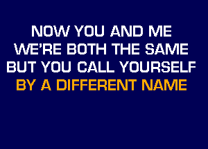 NOW YOU AND ME
WERE BOTH THE SAME
BUT YOU CALL YOURSELF
BY A DIFFERENT NAME