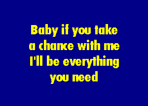 Baby!r if you lake
a chance wilh me

I'll be everyihing
you need