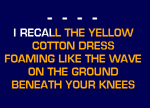 I RECALL THE YELLOW
COTTON DRESS
FOAMING LIKE THE WAVE
ON THE GROUND
BENEATH YOUR KNEES