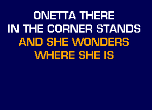 ONETI'A THERE
IN THE CORNER STANDS
AND SHE WONDERS
WHERE SHE IS