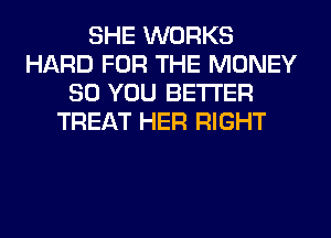 SHE WORKS
HARD FOR THE MONEY
SO YOU BETTER
TREAT HER RIGHT