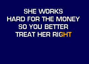 SHE WORKS
HARD FOR THE MONEY
SO YOU BETTER
TREAT HER RIGHT