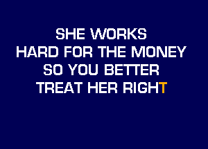 SHE WORKS
HARD FOR THE MONEY
SO YOU BETTER
TREAT HER RIGHT