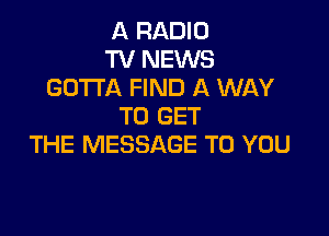 A RADIO
TV NEWS
GOTTA FIND A WAY
TO GET

THE MESSAGE TO YOU