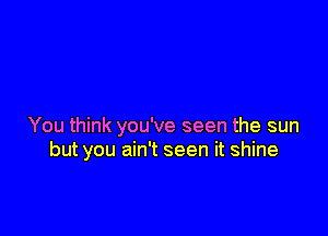 You think you've seen the sun
but you ain't seen it shine