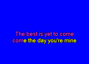 The best is yet to come
come the day you're mine