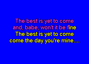 The best is yet to come
and, babe, won't it be fine
The best is yet to come
come the day you're mine...