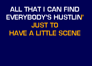 ALL THAT I CAN FIND
EVERYBODY'S HUSTLIN'
JUST TO
HAVE A LITTLE SCENE