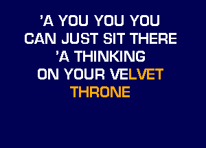 'A YOU YOU YOU
CAN JUST SIT THERE
'A THINKING
ON YOUR VELVET

THRONE