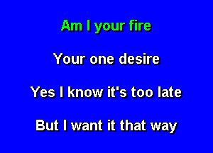 Am I your fire
Your one desire

Yes I know it's too late

But I want it that way