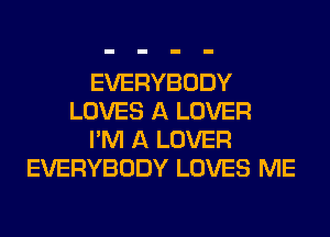 EVERYBODY
LOVES A LOVER
I'M A LOVER
EVERYBODY LOVES ME