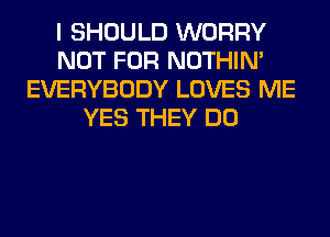 I SHOULD WORRY
NOT FOR NOTHIN'
EVERYBODY LOVES ME
YES THEY DO