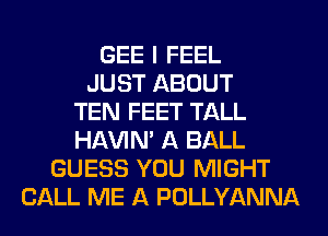 GEE I FEEL
JUST ABOUT
TEN FEET TALL
HAVIN' A BALL
GUESS YOU MIGHT
CALL ME A POLLYANNA