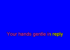 Your hands gentle in reply