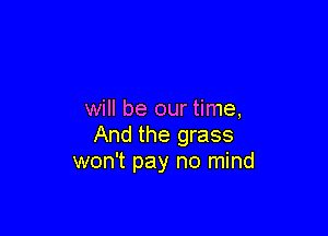 will be our time,

And the grass
won't pay no mind