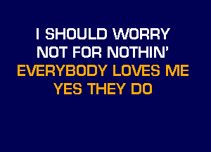 I SHOULD WORRY
NOT FOR NOTHIN'
EVERYBODY LOVES ME
YES THEY DO