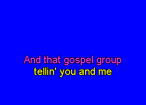 And that gospel group
tellin' you and me