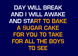 DAY WILL BREAK
AND I VVlLL AWAKE
AND START T0 BAKE
A SUGAR CAKE
FOR YOU TO TAKE
FOR ALL THE BOYS
TO SEE