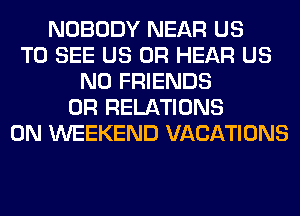 NOBODY NEAR US
TO SEE US 0R HEAR US
N0 FRIENDS
0R RELATIONS
0N WEEKEND VACATIONS