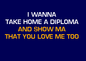 I WANNA
TAKE HOME A DIPLOMA
AND SHOW MA
THAT YOU LOVE ME TOO