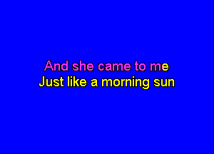 And she came to me

Just like a morning sun