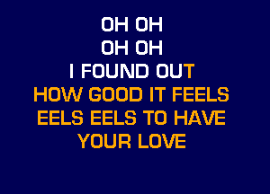0H OH
OH OH
I FOUND OUT
HOW GOOD IT FEELS
EELS EELS TO HAVE
YOUR LOVE